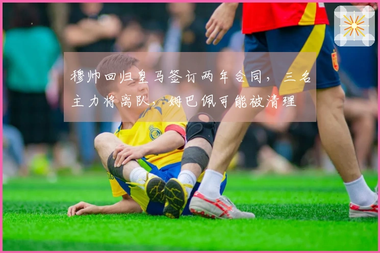 穆帅回归皇马签订两年合同，三名主力将离队，姆巴佩可能被清理
